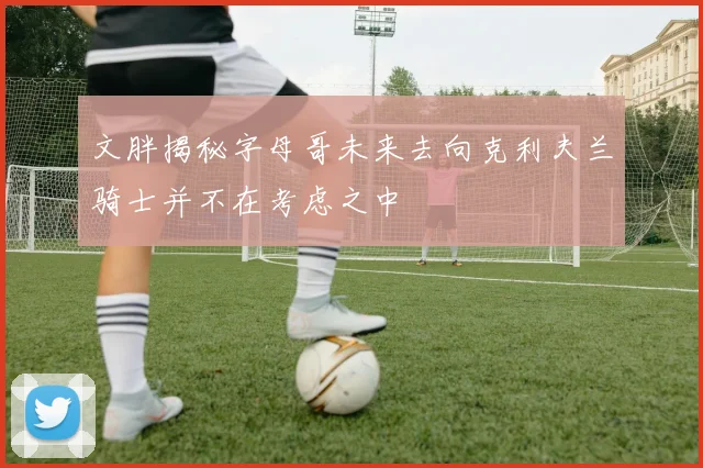 文胖揭秘字母哥未来去向克利夫兰骑士并不在考虑之中