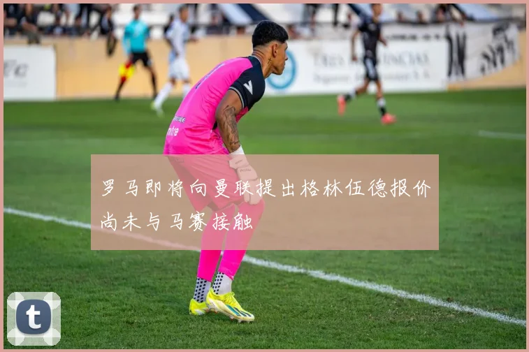 罗马即将向曼联提出格林伍德报价尚未与马赛接触