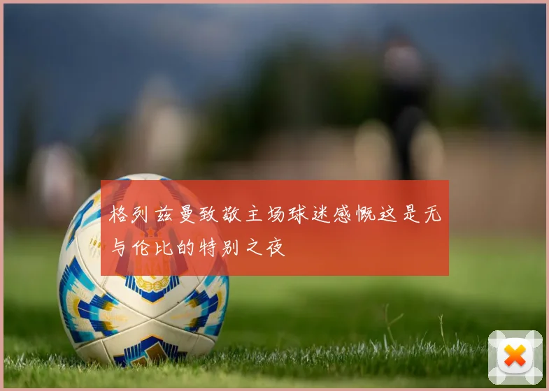 格列兹曼致敬主场球迷感慨这是无与伦比的特别之夜