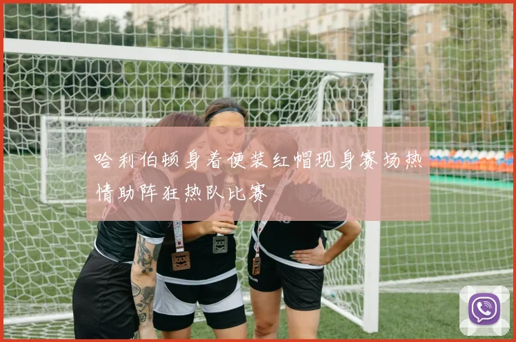 哈利伯顿身着便装红帽现身赛场热情助阵狂热队比赛