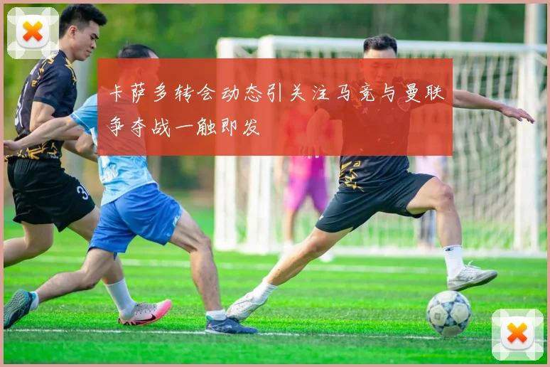 卡萨多转会动态引关注马竞与曼联争夺战一触即发