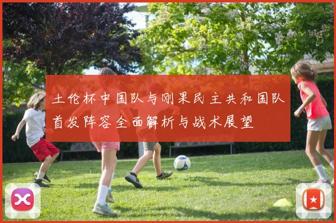 土伦杯中国队与刚果民主共和国队首发阵容全面解析与战术展望