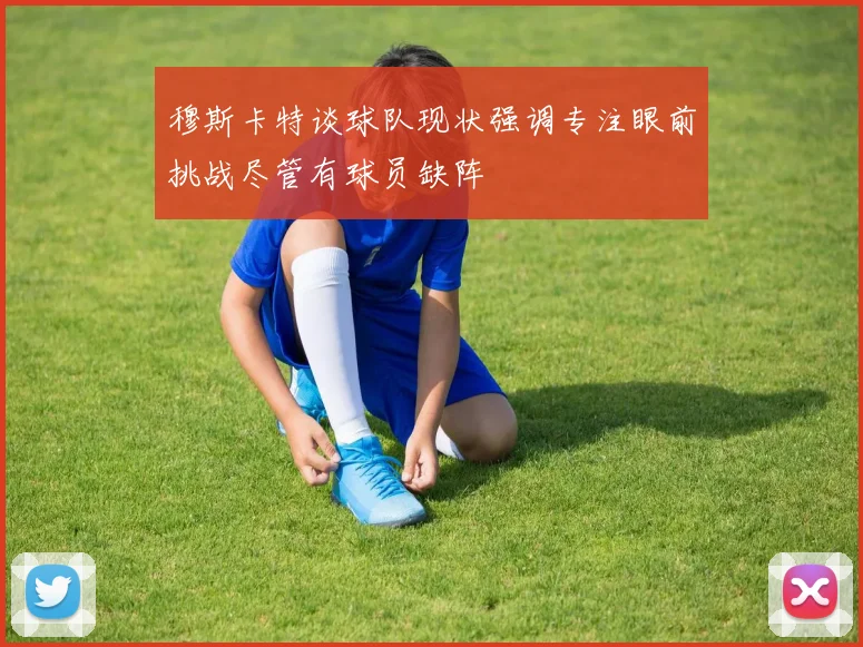 穆斯卡特谈球队现状强调专注眼前挑战尽管有球员缺阵