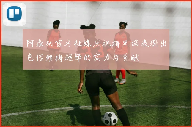 阿森纳官方社媒庆祝梅里诺表现出色信赖梅超锋的实力与贡献