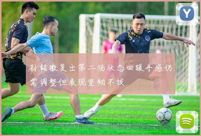 孙铭徽复出第二场状态回暖手感仍需调整但表现坚韧不拔