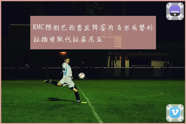 RMC预测巴西首发阵容内马尔或替补拉扬将取代拉菲尼亚