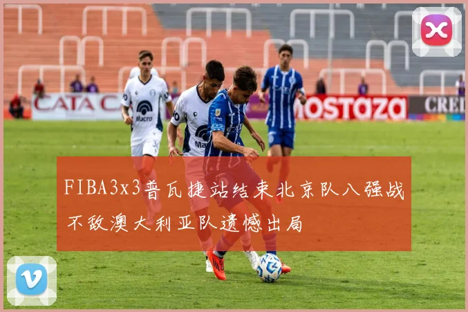 FIBA3x3普瓦捷站结束北京队八强战不敌澳大利亚队遗憾出局