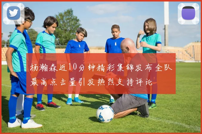 杨瀚森近10分钟精彩集锦发布全队最高点击量引发热烈支持评论